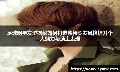 足球明星发型揭秘如何打造独特烫发风格提升个人魅力与场上表现